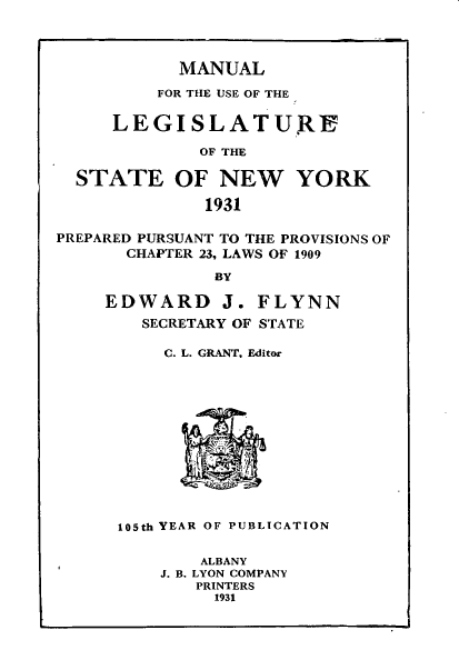 handle is hein.newyork/mnlegny0089 and id is 1 raw text is: MANUAL
FOR THE USE OF THE
LEGISLATUJE
OF THE
STATE OF NEW YORK
1931
PREPARED PURSUANT TO THE PROVISIONS OF
CHAPTER 23, LAWS OF 1909
BY
EDWARD J. FLYNN
SECRETARY OF STATE
C. L. GRANT, Editor
105th YEAR OF PUBLICATION
ALBANY
J. B. LYON COMPANY
PRINTERS
1931


