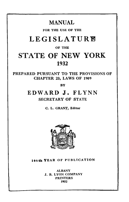 handle is hein.newyork/mnlegny0090 and id is 1 raw text is: MANUAL

FOR THE USE OF THE
LEGISLAT U R!
OF THE
STATE OF NEW YORK
1932
PREPARED PURSUANT TO THE PROVISIONS OF
CHAPTER 23, LAWS OF 1909
BY
EDWARD J. FLYNN
SECRETARY OF STATE

C. L. GRANT, Editor
E OC
106th YEAR OF PUBLICATION

ALBANY
J. B. LYON COMPANY
PRINTERS
1932


