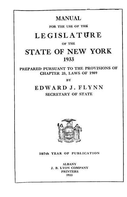 handle is hein.newyork/mnlegny0091 and id is 1 raw text is: MANUAL
FOR THE USE OF THE
LEGISLATURE
OF THE
STATE OF NEW YORK
1933
PREPARED PURSUANT TO THE PROVISIONS OF
CHAPTER 23, LAWS OF 1909
BY
EDWARD J. FLYNN
SECRETARY OF STATE
107th YEAR OF PUBLICATION
ALBANY
J. B. LYON COMPANY
PRINTERS
1933


