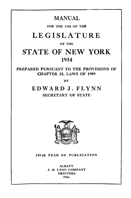 handle is hein.newyork/mnlegny0092 and id is 1 raw text is: MANUAL

FOR THE USE OF THE
LEGISLATURE
OF THE
STATE OF NEW YORK
1934
PREPARED PURSUANT TO THE PROVISIONS OF
CHAPTER 23, LAWS OF 1909
BY
EDWARD J. FLYNN
SECRETARY OF STATE

108th YEAR OF PUBLICATION
ALBANY
J. B. LYON COMPANY
PRINTERS
1934


