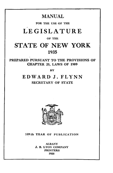 handle is hein.newyork/mnlegny0093 and id is 1 raw text is: MANUAL
FOR THE USE OF THE
LEGISLATURE
OF THE
STATE OF NEW YORK
1935
PREPARED PURSUANT TO THE PROVISIONS OF
CHAPTER 23, LAWS OF 1909
BY
EDWARD J. FLYNN
SECRETARY OF STATE
109.th YEAR OF PUBLICATION
ALBANY
J. B. LYON COMPANY
PRINTERS
1935


