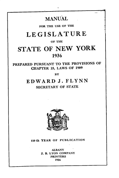 handle is hein.newyork/mnlegny0094 and id is 1 raw text is: MANUAL
FOR THE USE OF THE
LEGISLATURE
OF THE
STATE OF NEW YORK
1936
PREPARED PURSUANT TO THE PROVISIONS OF
CHAPTER 23, LAWS OF 1909
BY
EDWARD J. FLYNN
SECRETARY OF STATE
110th YEAR OF PUBLICATION
ALBANY
J. B. LYON COMPANY
PRINTERS
1936


