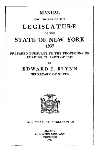 handle is hein.newyork/mnlegny0095 and id is 1 raw text is: MANUAL

FOR THE USE OF THE
LEGISLATUR'E
OF THE
STATE OF NEW YORK
1937
PREPARED PURSUANT TO THE PROVISIONS OF
CHAPTER 23, LAWS OF 1909
BY
EDWARD J. FLYNN
SECRETARY OF STATE
111th YEAR OF PUBLICATION
ALBANY
J. B. LYON COMPANY
PRINTERS
1937



