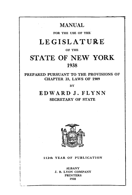handle is hein.newyork/mnlegny0096 and id is 1 raw text is: MANUAL

FOR THE USE OF THE
LEGISLATURE
OF THE
STATE OF NEW YORK
1938
PREPARED PURSUANT TO THE PROVISIONS OF
CHAPTER 23, LAWS OF 1909
BY
EDWARD J. FLYNN
SECRETARY OF STATE
112th YEAR OF PUBLICATION
ALBANY
J. B. LYON COMPANY
PRINTERS
1938


