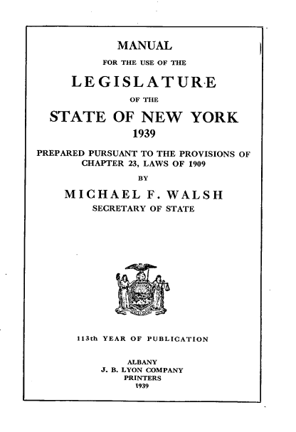 handle is hein.newyork/mnlegny0097 and id is 1 raw text is: MANUAL
FOR THE USE OF THE
LEGISLATURE
OF THE
STATE OF NEW YORK
1939
PREPARED PURSUANT TO THE PROVISIONS OF
CHAPTER 23, LAWS OF 1909
BY
MICHAEL F. WALSH
SECRETARY OF STATE
113th YEAR OF PUBLICATION
ALBANY
J. B. LYON COMPANY
PRINTERS
1939


