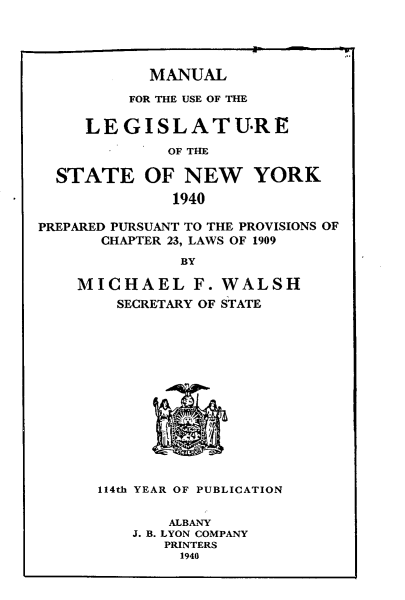 handle is hein.newyork/mnlegny0098 and id is 1 raw text is: MANUAL
FOR THE USE OF THE
LEGISLATURE
OF THE
STATE OF NEW YORK
1940
PREPARED PURSUANT TO THE PROVISIONS OF
CHAPTER 23, LAWS OF 1909
BY
MICHAEL F. WALSH
SECRETARY OF STATE
114th YEAR OF PUBLICATION
ALBANY
J. B. LYON COMPANY
PRINTERS
1940


