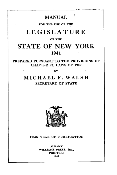 handle is hein.newyork/mnlegny0099 and id is 1 raw text is: MANUAL

FOR THE USE OF THE
LEGISLATURE
OF THE
STATE OF NEW YORK
1941        '
PREPARED PURSUANT TO THE PROVISIONS OF
CHAPTER 23, LAWS OF 1909
BY
MICHAEL F. WALSH
SECRETARY OF STATE
115th YEAR OF PUBLICATION
ALBANY
WILLIAMS PRESS, Inc.,
PRINTERS
1941


