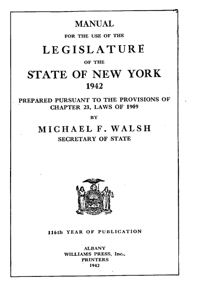 handle is hein.newyork/mnlegny0100 and id is 1 raw text is: MANUAL
FOR THE USE OF THE
LEGISLATURE
OF THE
STATE OF NEW YORK
1942
PREPARED PURSUANT TO THE PROVISIONS OF
CHAPTER 23, LAWS OF 1969
BY
MICHAEL F. WALSH
SECRETARY OF STATE
116th YEAR OF PUBLICATION
ALBANY
WILLIAMS PRESS, Inc.,
PRINTERS
1942


