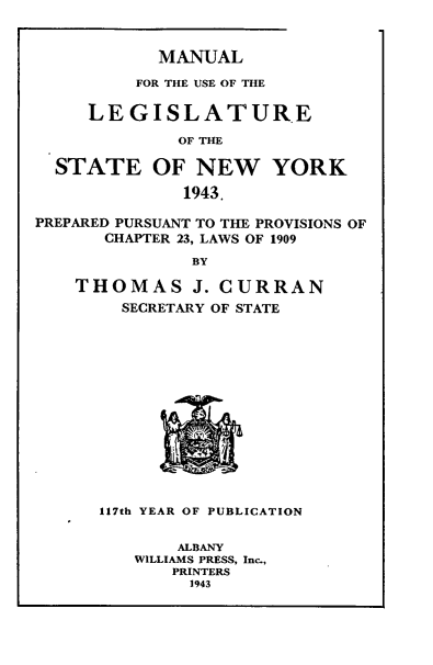 handle is hein.newyork/mnlegny0101 and id is 1 raw text is: MANUAL

FOR THE USE OF THE
LEGISLATURE
OF THE
STATE OF NEW YORK
1943.
PREPARED PURSUANT TO THE PROVISIONS OF
CHAPTER 23, LAWS OF 1909
BY
THOMAS J. CURRAN
SECRETARY OF STATE
117th YEAR OF PUBLICATION
ALBANY
WILLIAMS PRESS, Inc.,
PRINTERS
1943


