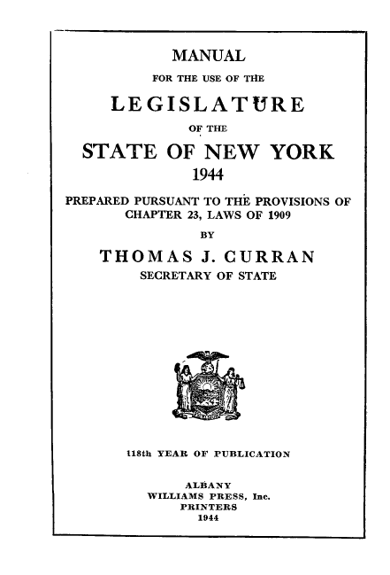 handle is hein.newyork/mnlegny0102 and id is 1 raw text is: MANUAL

FOR THE USE OF TIHE
LEGISLATURE
OF THE
STATE OF NEW YORK
1944
PREPARED PURSUANT TO THE PROVISIONS OF
CHAPTER 23, LAWS OF 1909
BY
THOMAS J. CURRAN
SECRETARY OF STATE
118th YEAR OF PUBLICATION
ALBANY
WILLIAMS PRESS, Inc.
PRINTERS
1944


