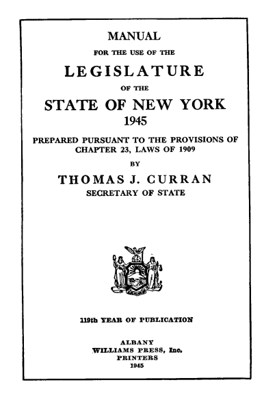 handle is hein.newyork/mnlegny0103 and id is 1 raw text is: MANUAL
FOR THE USE OF THE
LEGISLATURE
OF THE
STATE OF NEW YORK
1945
PREPARED PURSUANT TO THE PROVISIONS OF
CHAPTER 23, LAWS OF 1909
BY
THOMAS J. CURRAN
SECRETARY OF STATE
I19th YEAR OF PUBLIOATION
ALBANY
WILLIAMS PRESS, Inc.
PRINTERS
1945


