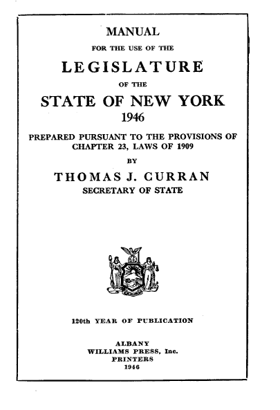handle is hein.newyork/mnlegny0104 and id is 1 raw text is: MANUAL
FOR THE USE OF THE
LEGISLATURE
OF THE
STATE OF NEW YORK
1946
PREPARED PURSUANT TO THE PROVISIONS OF
CHAPTER 23, LAWS OF 1909
BY
THOMAS J. CURRAN
SECRETARY OF STATE

120th YEAR OF PUBLICATION
ALBANY
WILLIAMS PRESS, Inc.
PRINTERS
1946


