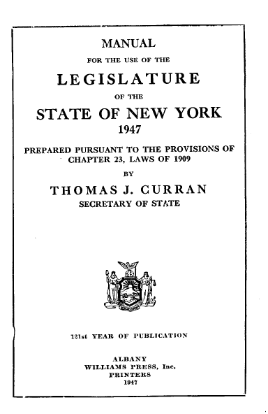 handle is hein.newyork/mnlegny0105 and id is 1 raw text is: MANUAL
FOR THE USE OF THE
LEGISLATURE
OF THE
STATE OF NEW YORK
1947
PREPARED PURSUANT TO THE PROVISIONS OF
CHAPTER 23, LAWS OF 1909
BY
THOMAS J. CURRAN
SECRETARY OF STATE
121st YEAR OF PUBLICATION
ALBANY
WILLIAMS PRESS, Inc.
PRINTERS
1947


