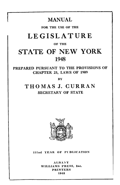 handle is hein.newyork/mnlegny0106 and id is 1 raw text is: MANUAL

FOR THE USE OF THE
LEGISLATURE
OF THE
STATE OF NEW YORK
1948
PREPARED PURSUANT TO THE PROVISIONS OF
CHAPTER 23, LAWS OF 1909
BY
THOMAS J. CURRAN
SECRETARY OF STATE
122nd YEAR OF PUBLICATION
ALBANY
WILLIAMS PRESS, Inc.
PRINTERS
1948


