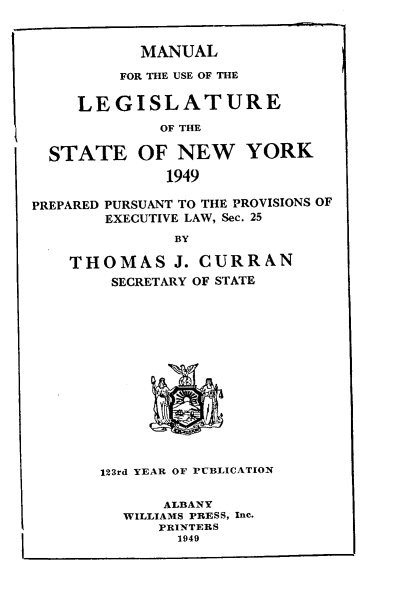handle is hein.newyork/mnlegny0107 and id is 1 raw text is: MANUAL
FOR THE USE OF THE
LEGISLATURE
OF THE
STATE OF NEW YORK
1949
PREPARED PURSUANT TO THE PROVISIONS OF
EXECUTIVE LAW, Sec. 25
BY
THOMAS J. CURRAN
SECRETARY OF STATE
123rd YEAR OF PUBLICATION
ALBANY
WILLIAMS PRESS, Inc.
PRINTERS
1949


