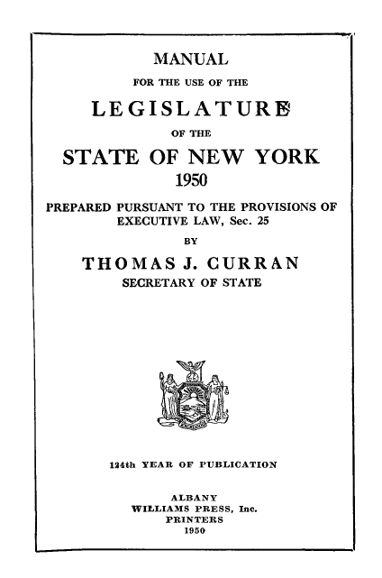 handle is hein.newyork/mnlegny0108 and id is 1 raw text is: MANUAL
FOR THE USE OF THE
LEGISLATURE
OF THE
STATE OF NEW YORK
1950
PREPARED PURSUANT TO THE PROVISIONS OF
EXECUTIVE LAW, Sec. 25
BY
THOMAS J. CURRAN
SECRETARY OF STATE
124th YEAR OF PUBLICATION
ALBANY
WILLIAMS PRESS, Inc.
PRINTERS
1950


