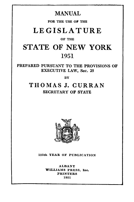 handle is hein.newyork/mnlegny0109 and id is 1 raw text is: MANUAL
FOR THE USE OF THE
LEGISLATURE
OF THE
STATE OF NEW YORK
1951
PREPARED PURSUANT TO THE PROVISIONS OF
EXECUTIVE LAW, Sec. 25
BY
THOMAS J. CURRAN
SECRETARY OF STATE
125th YEAR OF PUBLICATION
ALBANY
WILLIAMS PRESS, Inc.
PRINTERS
1951



