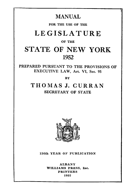 handle is hein.newyork/mnlegny0110 and id is 1 raw text is: MANUAL

FOR THE USE OF THE
LEGISLATURE
OF THE
STATE OF NEW YORK
1952
PREPARED PURSUANT TO THE PROVISIONS OF
EXECUTIVE LAW, Art. VI, Sec. 95
BY
THOMAS J. CURRAN
SECRETARY OF STATE
126th YEAR OF PUBLICATION
ALBANY
WILLIAMS PRESS, Inc.
PRINTERS
1952


