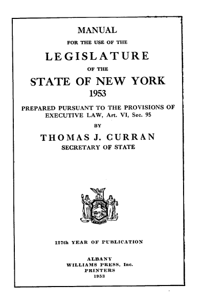 handle is hein.newyork/mnlegny0111 and id is 1 raw text is: MANUAL
FOR THE USE OF THE
LEGISLATURE
OF THE
STATE OF NEW YORK
1953
PREPARED PURSUANT TO THE PROVISIONS OF
EXECUTIVE LAW, Art. VI, Sec. 95
BY
THOMAS J. CURRAN
SECRETARY OF STATE
127th YEAR OF PUBLICATION
ALBANY
WILLIAMS PRESS, Inc.
PRINTERS
1963


