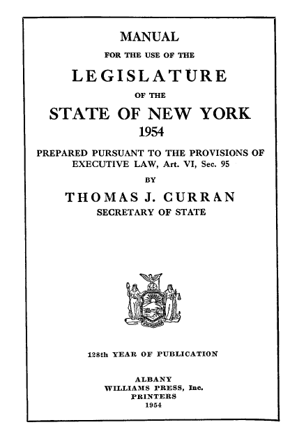 handle is hein.newyork/mnlegny0112 and id is 1 raw text is: MANUAL
FOR THE USE OF THE
LEGISLATURE
OF THE
STATE OF NEW YORK
1954
PREPARED PURSUANT TO THE PROVISIONS OF
EXECUTIVE LAW, Art. VI, Sec. 95
BY
THOMAS J. CURRAN
SECRETARY OF STATE
128th YEAR OF PUBLICATION
ALBANY
WILLIAMS PRESS, Inc.
PRINTERS
1954


