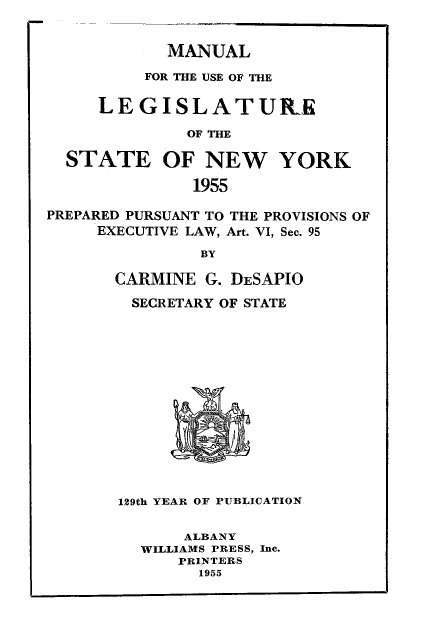 handle is hein.newyork/mnlegny0114 and id is 1 raw text is: MANUAL
FOR THE USE OF THE
LEGISLATURIE
OF THE
STATE OF NEW YORK
1955
PREPARED PURSUANT TO THE PROVISIONS OF
EXECUTIVE LAW, Art. VI, Sec. 95
BY
CARMINE G. DESAPIO
SECRETARY OF STATE
129th YEAR OF PUBLICATION
ALBANY
WILLIAMS PRESS, Inc.
PRINTERS
1955


