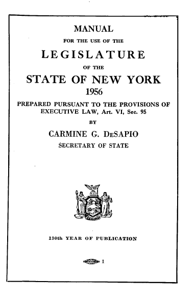 handle is hein.newyork/mnlegny0115 and id is 1 raw text is: MANUAL
FOR THE USE OF THE
LEGISLATURE
OF THE
STATE OF NEW YORK
1956
PREPARED PURSUANT TO THE PROVISIONS OF
EXECUTIVE LAW, Art. VI, Sec. 95
BY
CARMINE G. DESAPIO
SECRETARY OF STATE
130th YEAR OF PUBLICATION

1


