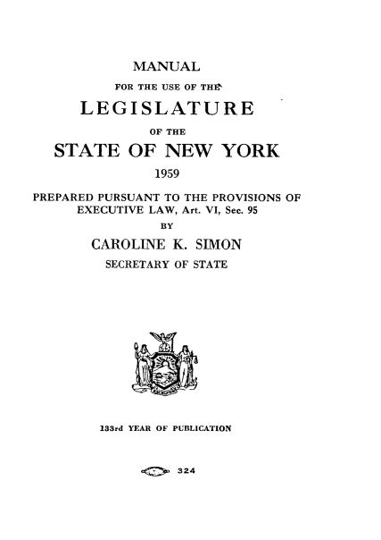 handle is hein.newyork/mnlegny0118 and id is 1 raw text is: MANUAL

FOR THE USE OF THE
LEGISLATURE
OF THE
STATE OF NEW YORK
1959
PREPARED PURSUANT TO THE PROVISIONS OF
EXECUTIVE LAW, Art. VI, Sec. 95
BY
CAROLINE K. SIMON
SECRETARY OF STATE
133rd YEAR OF PUBLICATION

324


