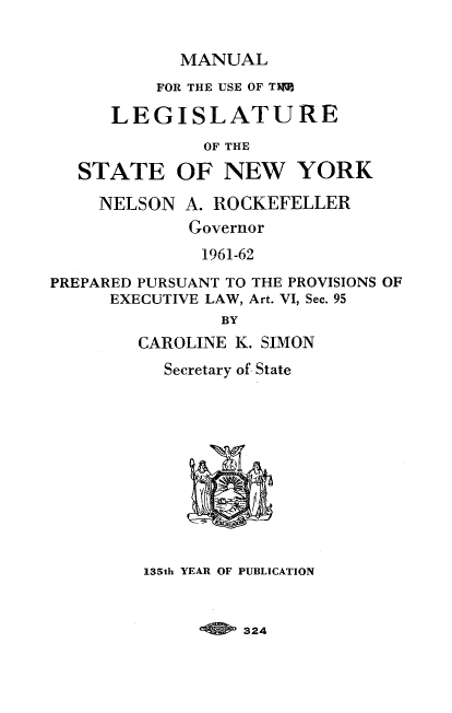 handle is hein.newyork/mnlegny0120 and id is 1 raw text is: MANUAL
FOR THE USE OF T15||
LEGISLATURE
OF THE
STATE OF NEW YORK
NELSON A. ROCKEFELLER
Governor
1961-62
PREPARED PURSUANT TO THE PROVISIONS OF
EXECUTIVE LAW, Art. VI, Sec. 95
BY
CAROLINE K. SIMON
Secretary of State
135th YEAR OF PUBLICATION

324


