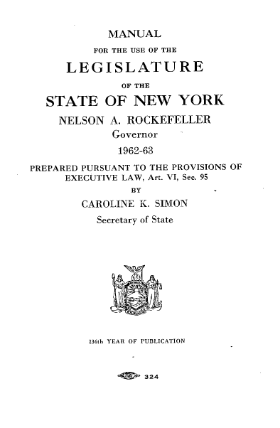 handle is hein.newyork/mnlegny0121 and id is 1 raw text is: MANUAL

FOR THE USE OF THE
LEGISLATURE
OF THE
STATE OF NEW YORK
NELSON A. ROCKEFELLER
Governor
1962-63
PREPARED PURSUANT TO THE PROVISIONS OF
EXECUTIVE LAW, Art. VI, Sec. 95
BY
CAROLINE K. SIMON
Secretary of State
136th YEAR OF PUBLICATION

324



