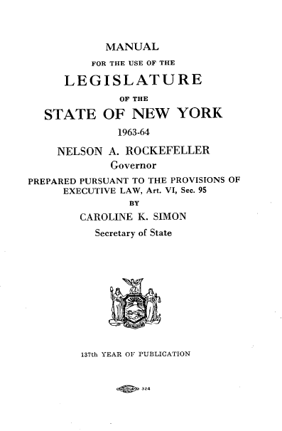 handle is hein.newyork/mnlegny0122 and id is 1 raw text is: MANUAL
FOR THE USE OF THE
LEGISLATURE
OF THE
STATE OF NEW YORK
1963-64
NELSON A. ROCKEFELLER
Governor
PREPARED PURSUANT TO THE PROVISIONS OF
EXECUTIVE LAW, Art. VI, Sec. 95
BY
CAROLINE K. SIMON
Secretary of State
137th YEAR OF PUBLICATION

324


