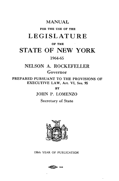 handle is hein.newyork/mnlegny0123 and id is 1 raw text is: MANUAL
FOR THE USE OF THE
LEGISLATURE
OF THE
STATE OF NEW YORK
1964-65
NELSON A. ROCKEFELLER
Governor
PREPARED PURSUANT TO THE PROVISIONS OF
EXECUTIVE LAW, Art. VI, Sec. 95
BY
JOHN P. LOMENZO
Secretary of State
138th YEAR OF PUBLICATION

924


