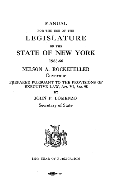 handle is hein.newyork/mnlegny0124 and id is 1 raw text is: MANUAL
FOR THE USE OF THE
LEGISLATURE
OF THE
STATE OF NEW YORK
1965-66
NELSON A. ROCKEFELLER
Governor
PREPARED PURSUANT TO THE PROVISIONS OF
EXECUTIVE LAW, Art. VI, Sec. 95
BY
JOHN P. LOMENZO
Secretary of State
139th YEAR OF PURLICATION

924


