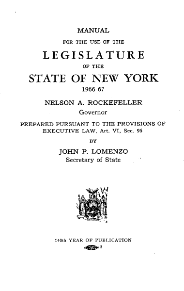 handle is hein.newyork/mnlegny0125 and id is 1 raw text is: MANUAL
FOR THE USE OF THE
LEGISLATURE
OF THE
STATE OF NEW YORK
1966-67
NELSON A. ROCKEFELLER
Governor
PREPARED PURSUANT TO THE PROVISIONS OF
EXECUTIVE LAW, Art. VI, Sec. 95
BY
JOHN P. LOMENZO
Secretary of State

140th YEAR OF PUBLICATION


