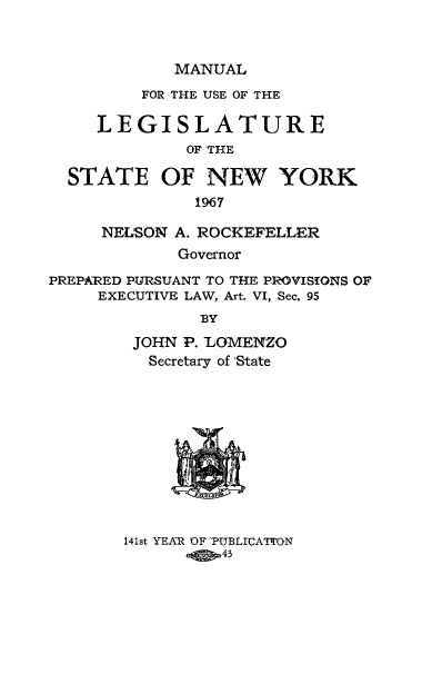 handle is hein.newyork/mnlegny0126 and id is 1 raw text is: MANUAL
FOR THE USE OF THE
LEGISLATURE
OF THE
STATE OF NEW YORK
1967
NELSON A. ROCKEFELLER
Governor
PREPARED PURSUANT TO THE PROVISiONS OF
EXECUTIVE LAW, Art. VI, Sec. 95
BY
JOHN P. LOMENZO
Secretary of State

141st YEAR OF 'PUBLICAThON
43


