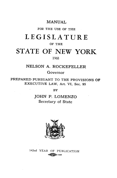 handle is hein.newyork/mnlegny0127 and id is 1 raw text is: MANUAL
FOR THE USE OF THE
LEGISLATURE
OF THE
STATE OF NEW YORK
1968
NELSON A. ROCKEFELLER
Governor
PREPARED PURSUANT TO THE PROVISIONS OF
EXECUTIVE LAW, Art. VI, Sec. 95
BY
JOHN P. LOMENZO
Secretary of State
I  1 .5 fl

142nd YEAR OF PUBLICATION
324


