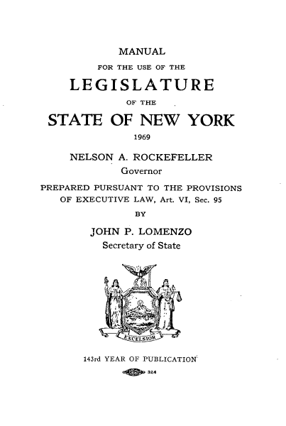 handle is hein.newyork/mnlegny0128 and id is 1 raw text is: MANUAL

FOR THE USE OF THE
LEGISLATURE
OF THE
STATE OF NEW YORK
1969
NELSON A. ROCKEFELLER
Governor
PREPARED PURSUANT TO THE PROVISIONS
OF EXECUTIVE LAW, Art. VI, Sec. 95
BY
JOHN P. LOMENZO
Secretary of State
143rd YEAR OF PUBLICATION
3Z4,


