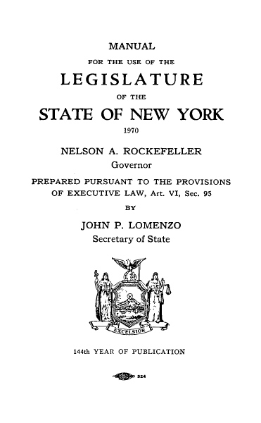 handle is hein.newyork/mnlegny0129 and id is 1 raw text is: MANUAL
FOR THE USE OF THE
LEGISLATURE
OF THE
STATE OF NEW YORK
1970
NELSON A. ROCKEFELLER
Governor
PREPARED PURSUANT TO THE PROVISIONS
OF EXECUTIVE LAW, Art. VI, Sec. 95
BY
JOHN P. LOMENZO
Secretary of State
144th YEAR OF PUBLICATION

324


