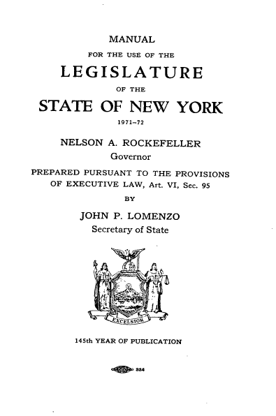 handle is hein.newyork/mnlegny0130 and id is 1 raw text is: MANUAL

FOR THE USE OF THE
LEGISLATURE
OF THE
STATE OF NEW YORK
1971-72
NELSON A. ROCKEFELLER
Governor
PREPARED PURSUANT TO THE PROVISIONS
OF EXECUTIVE LAW, Art. VI, Sec. 95
BY
JOHN P. LOMENZO
Secretary of State
145th YEAR OF PUBLICATION

a24


