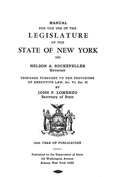 handle is hein.newyork/mnlegny0131 and id is 1 raw text is: MANUAL
FOR THE USE OF THE
LEGISLATURE
OF THE
STATE OF NEW YORK
1973
NELSON A. ROCKEFELLER
Governor
PREPARED PURSUANT TO THE PROVISIONS
OF EX.ECUTIVE LAW, Art. VI, Sec. 95
BY
JOHN P. LOMENZO
Secretary of State
146th YEAR OF PUBLICATION
Published by the Department of State
162 Washington Avenue
Albany, New York 12225


