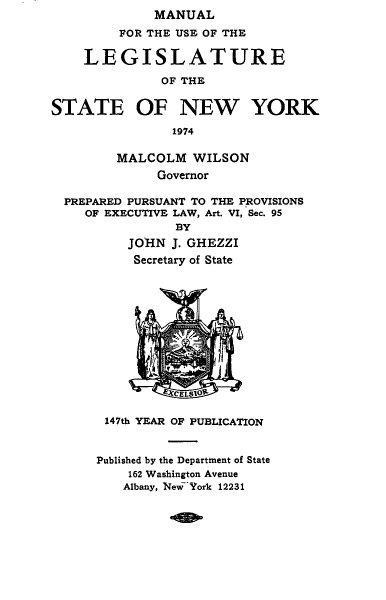 handle is hein.newyork/mnlegny0132 and id is 1 raw text is: MANUAL
FOR THE USE OF THE
LEGISLATURE
OF THE
STATE OF NEW YORK
1974
MALCOLM WILSON
Governor
PREPARED PURSUANT TO THE PROVISIONS
OF EXECUTIVE LAW, Art. VI, Sec. 95
BY
JOHN J. GHEZZI
Secretary of State
EXCELSIOR
147th YEAR OF PUBLICATION
Published by the Department of State
162 Washington Avenue
Albany, New~Zork 12231


