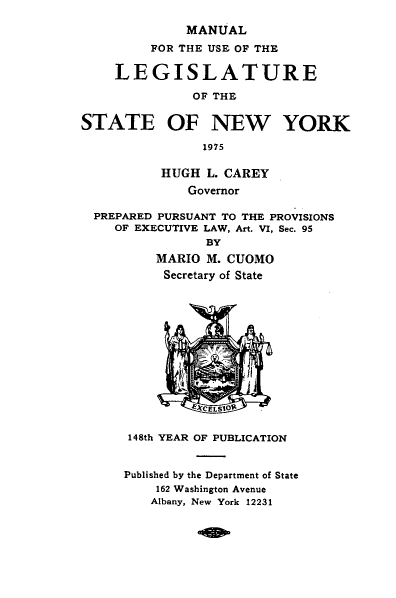 handle is hein.newyork/mnlegny0133 and id is 1 raw text is: MANUAL
FOR THE USE OF THE
LEGISLATURE
OF THE
STATE OF NEW YORK
1975
HUGH L. CAREY
Governor
PREPARED PURSUANT TO THE PROVISIONS
OF EXECUTIVE LAW, Art. VI, Sec. 95
BY
MARIO M. CUOMO
Secretary of State
ECELSIOR'
148th YEAR OF PUBLICATION
Published by the Department of State
162 Washington Avenue
Albany, New York 12231



