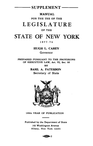 handle is hein.newyork/mnlegny0135 and id is 1 raw text is: SUPPLEMENT
MANUAL
FOR THE USE OF THE
LEGISLATURE
OF THE
STATE OF NEW YORK
1977-79
HUGH L. CAREY
Governor
PREPARED PURSUANT TO THE PROVISIONS
OF EXECUTIVE LAW, Art. VI, Sec. 95
BY
BASIL A. PATERSON
Secretary of State
XCELSIOR
149th YEAR OF PUBLICATION
Published by the Department of State
162 Washington Avenue
Albany, New York 12231

2


