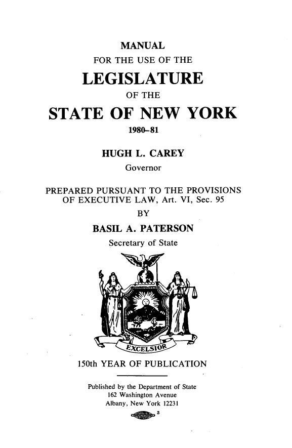 handle is hein.newyork/mnlegny0136 and id is 1 raw text is: MANUAL
FOR THE USE OF THE
LEGISLATURE
OF THE
STATE OF NEW YORK
1980-81
HUGH L. CAREY
Governor
PREPARED PURSUANT TO THE PROVISIONS
OF EXECUTIVE LAW, Art. VI, Sec. 95
BY
BASIL A. PATERSON
Secretary of State
150th YEAR OF PUBLICATION
Published by the Department of State
162 Washington Avenue
Albany, New York 12231
a'CLSU


