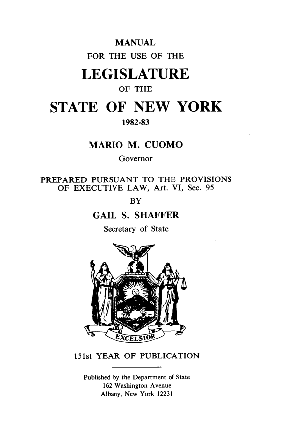 handle is hein.newyork/mnlegny0137 and id is 1 raw text is: MANUAL
FOR THE USE OF THE
LEGISLATURE
OF THE
STATE OF NEW YORK
1982-83
MARIO M. CUOMO
Governor
PREPARED PURSUANT TO THE PROVISIONS
OF EXECUTIVE LAW, Art. VI, Sec. 95
BY
GAIL S. SHAFFER
Secretary of State
15 1st YEAR OF PUBLICATION
Published by the Department of State
162 Washington Avenue
Albany, New York 12231


