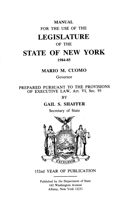 handle is hein.newyork/mnlegny0138 and id is 1 raw text is: MANUAL
FOR THE USE OF THE
LEGISLATURE
OF THE
STATE OF NEW YORK
1984-85
MARIO M. CUOMO
Governor
PREPARED PURSUANT TO THE PROVISIONS
OF EXECUTIVE LAW, Art. VI, Sec. 95
BY
GAIL S. SHAFFER
Secretary of State
QEXCELSIOR '
152nd YEAR OF PUBLICATION
Published by the Department of State
162 Washington Avenue
Albany, New York 12231



