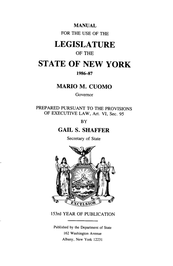 handle is hein.newyork/mnlegny0139 and id is 1 raw text is: MANUAL
FOR THE USE OF THE
LEGISLATURE
OF THE
STATE OF NEW YORK
1986-87
MARIO M. CUOMO
Governor
PREPARED PURSUANT TO THE PROVISIONS
OF EXECUTIVE LAW, Art. VI, Sec. 95
BY
GAIL S. SHAFFER
Secretary of State
SXCELS0g
153rd YEAR OF PUBLICATION
Published by the Department of State
162 Washington Avenue
Albany, New York 12231


