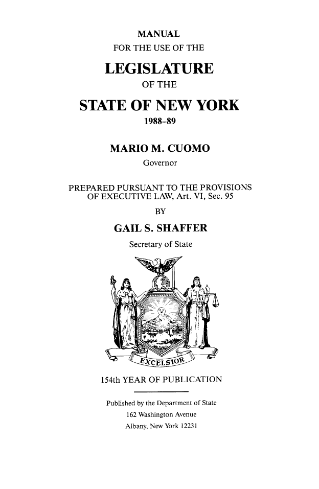 handle is hein.newyork/mnlegny0140 and id is 1 raw text is: MANUAL
FOR THE USE OF THE
LEGISLATURE
OF THE
STATE OF NEW YORK
1988-89
MARIO M. CUOMO
Governor
PREPARED PURSUANT TO THE PROVISIONS
OF EXECUTIVE LAW, Art. VI, Sec. 95
BY
GAIL S. SHAFFER
Secretary of State
154th YEAR OF PUBLICATION
Published by the Department of State
162 Washington Avenue
Albany, New York 12231


