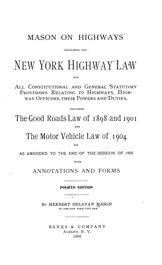 handle is hein.newyork/mnohscg0001 and id is 1 raw text is: 







MASON ON


HIGHWAYS


               CONTAINING THE



NEW YORK HIGHWAY>LAw

                  AND

ALL CONSTITUTIONAL AND GENERAL STATUTORY
  PROVISIONS RELATING TO HIGHWAYS, HIGH-
  WAY  OFFICERS, THEIR POWERS AND DUTIES,

                 INCLUDING

The Good  Roads  Law of 1898 and  1901
                   AND


    The Motor Vehicle Law  of 1904
                  ALL

  AS AMENDED TO THE END OF THE SESSION OF 1905

                  WITH

      ANNOTATIONS AND FORMS


      FOURTH EDITION



BY HERBERT DELAVAN MASON
     OF THE NEW YORK CITY BAR



  BANKS  & COMPANY
       ALBANY, N. Y.
          1905


