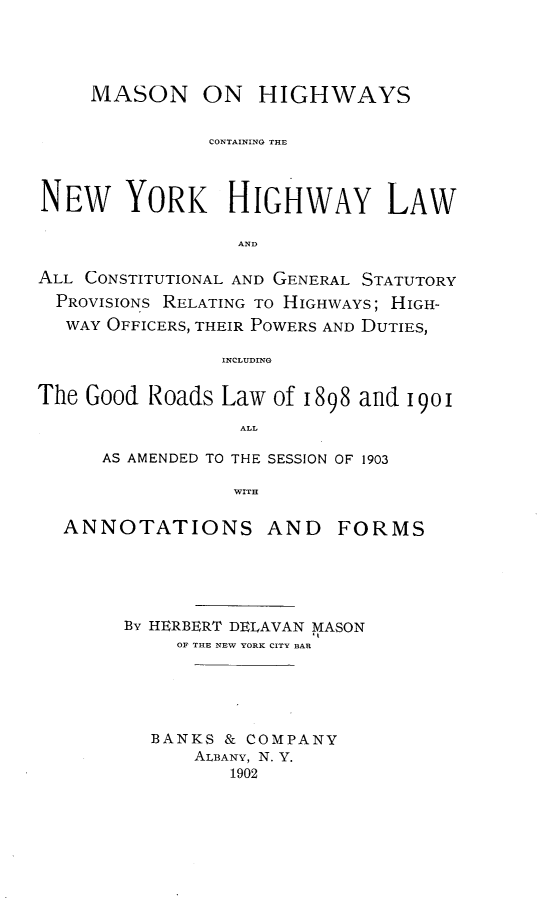 handle is hein.newyork/mnohscgteny0001 and id is 1 raw text is: MASON ON HIGHWAYS
CONTAINING THE
NEW YORK HIGHWAY LAW
AND
ALL CONSTITUTIONAL AND GENERAL STATUTORY
PROVISIONS RELATING TO HIGHWAYS; HIGH-
WAY OFFICERS, THEIR POWERS AND DUTIES,
INCLUDING
The Good Roads Law of 1898 and 1901
ALL
AS AMENDED TO THE SESSION OF 1903
WITH
ANNOTATIONS AND FORMS
By HERBERT DELAVAN MASON
OF THE NEW YORK CITY BAR
BANKS & COMPANY
ALBANY, N. Y.
1902


