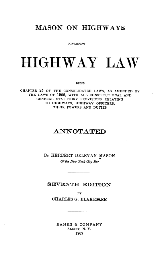 handle is hein.newyork/mnohscng0001 and id is 1 raw text is: MASON ON HIGHWAYS
CONTAINING
HIGHWAY LAW
BEING
CHAPTER 25 OF THE CONSOLIDATED LAWS, AS AMENDED BY
THE LAWS OF 1909, WITH ALL CONSTITUTIONAL AND
GENERAL STATUTORY PROVISIONS RELATING
TO HIGHWAYS, HIGHWAY OFFICERS,
THEIR POWERS AND DUTIES
ANNOTATED
BY HERBERT DELEVAN MASON
Of the New York City Bar
SEVENTH EDITION
BY
CHARLES G. BLAKESLEE

BANKS & COMPANY
ALBANY, N. Y.
1909


